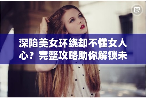 深陷美女环绕却不懂女人心？完整攻略助你解锁未知结局