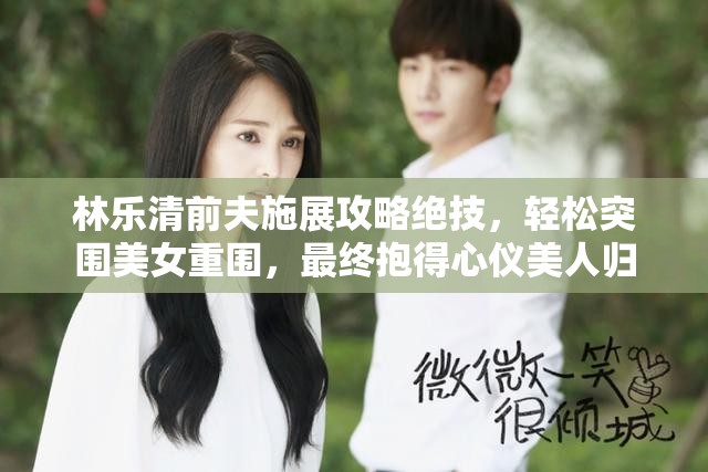 林乐清前夫施展攻略绝技，轻松突围美女重围，最终抱得心仪美人归