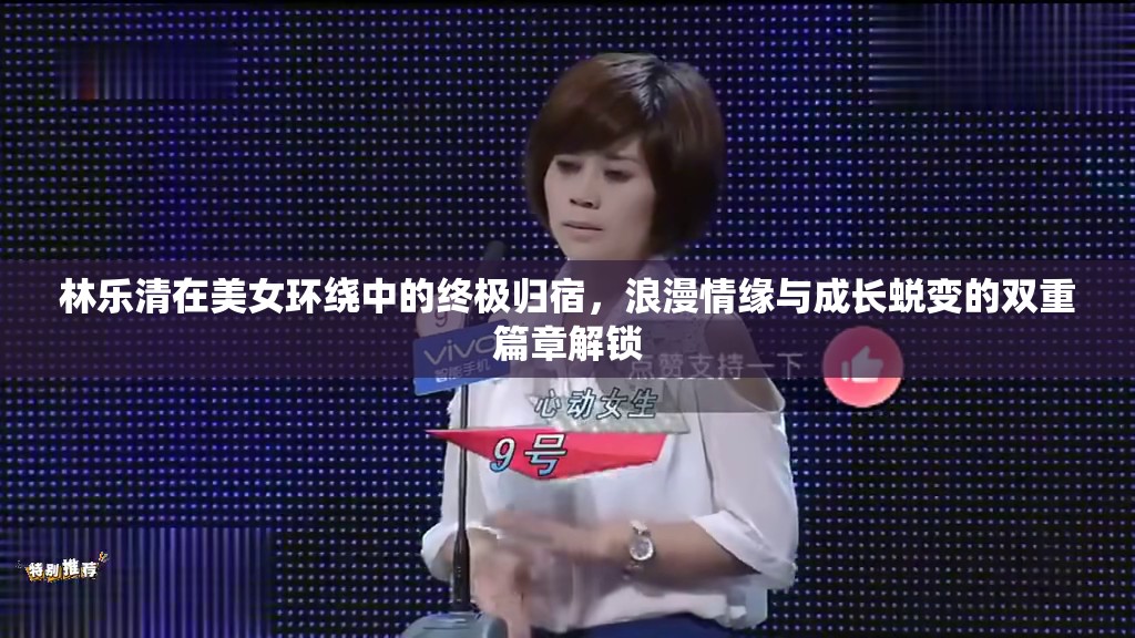 林乐清在美女环绕中的终极归宿，浪漫情缘与成长蜕变的双重篇章解锁