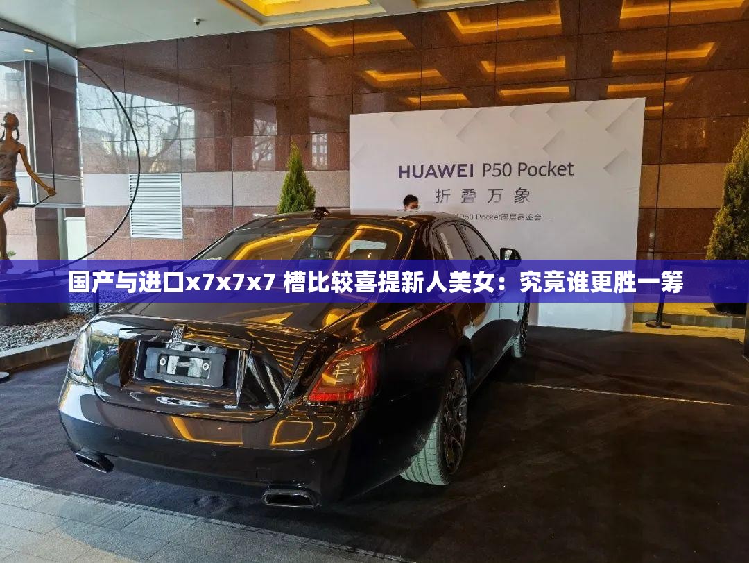 国产与进口x7x7x7 槽比较喜提新人美女：究竟谁更胜一筹