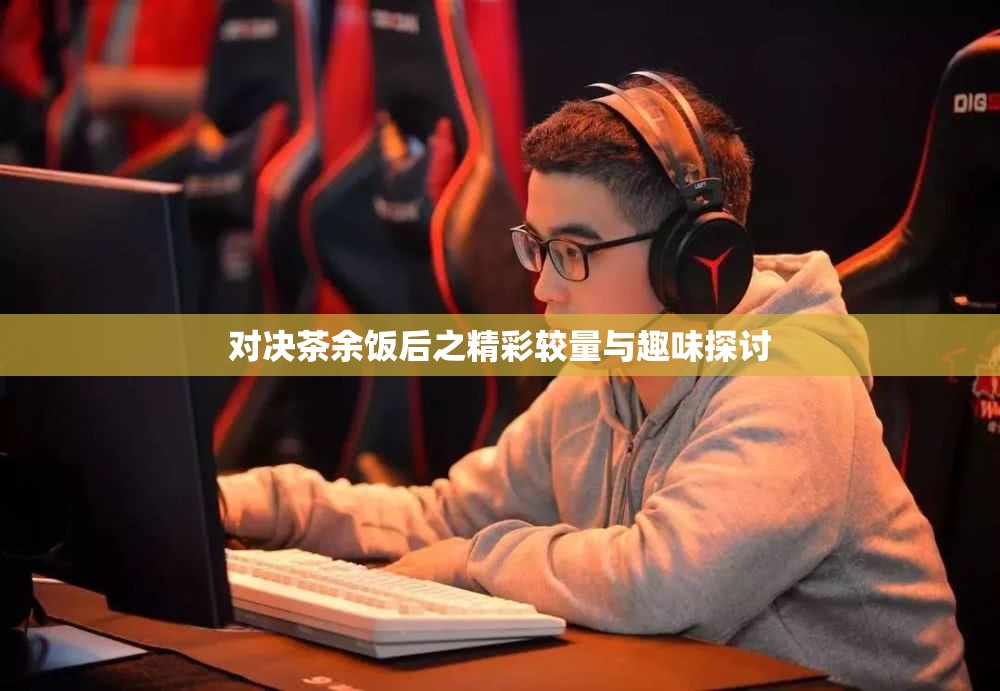 对决茶余饭后之精彩较量与趣味探讨