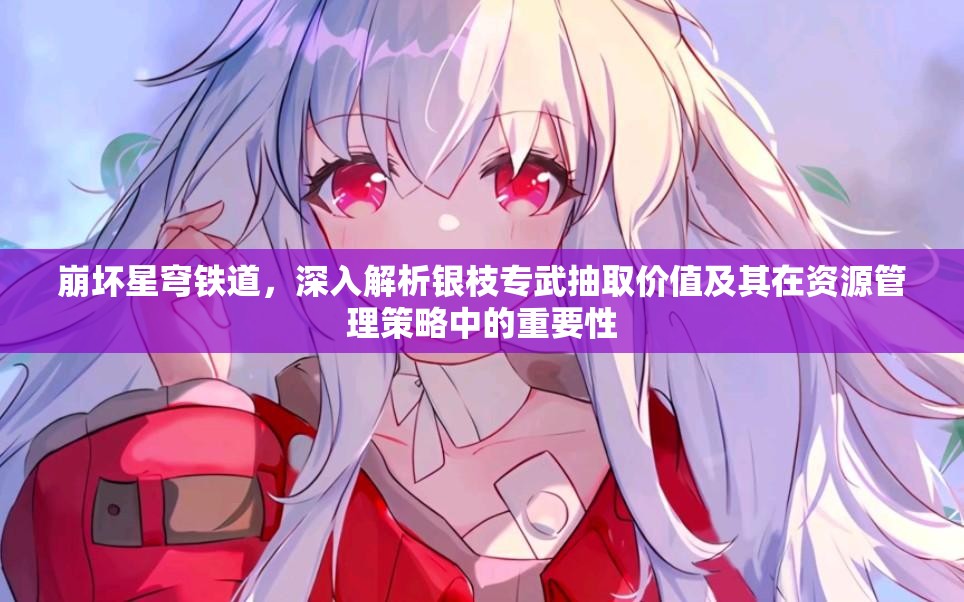 崩坏星穹铁道，深入解析银枝专武抽取价值及其在资源管理策略中的重要性