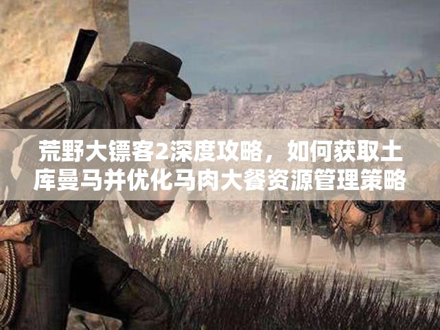 荒野大镖客2深度攻略，如何获取土库曼马并优化马肉大餐资源管理策略