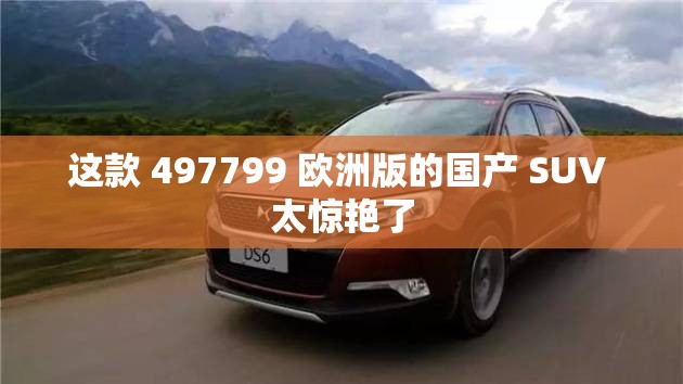 这款 497799 欧洲版的国产 SUV 太惊艳了