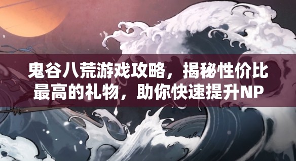 鬼谷八荒游戏攻略，揭秘性价比最高的礼物，助你快速提升NPC好感度