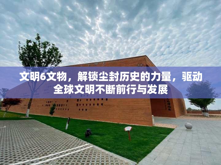 文明6文物，解锁尘封历史的力量，驱动全球文明不断前行与发展