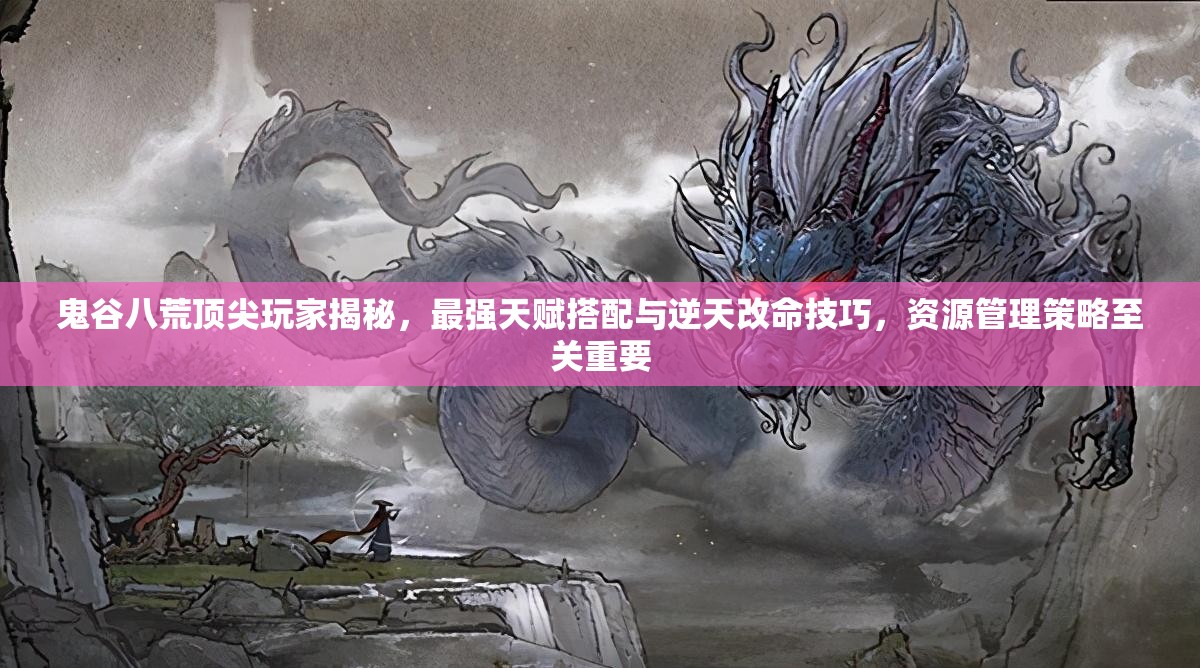 鬼谷八荒顶尖玩家揭秘，最强天赋搭配与逆天改命技巧，资源管理策略至关重要