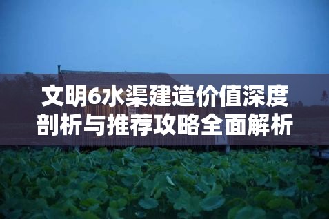 文明6水渠建造价值深度剖析与推荐攻略全面解析