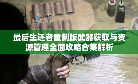 最后生还者重制版武器获取与资源管理全面攻略合集解析