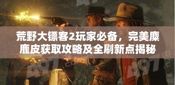 荒野大镖客2玩家必备，完美麋鹿皮获取攻略及全刷新点揭秘