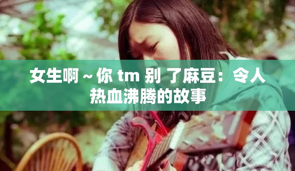 女生啊～你 tm 别 了麻豆：令人热血沸腾的故事