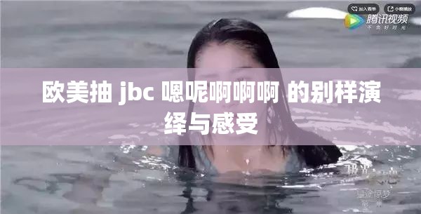 欧美抽 jbc 嗯呢啊啊啊 的别样演绎与感受