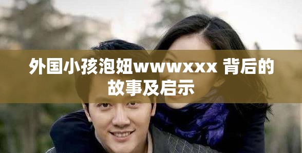 外国小孩泡妞wwwxxx 背后的故事及启示