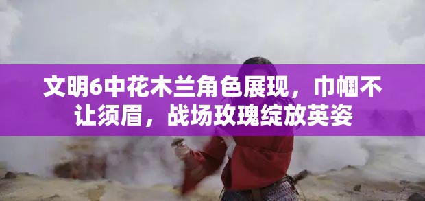 文明6中花木兰角色展现，巾帼不让须眉，战场玫瑰绽放英姿