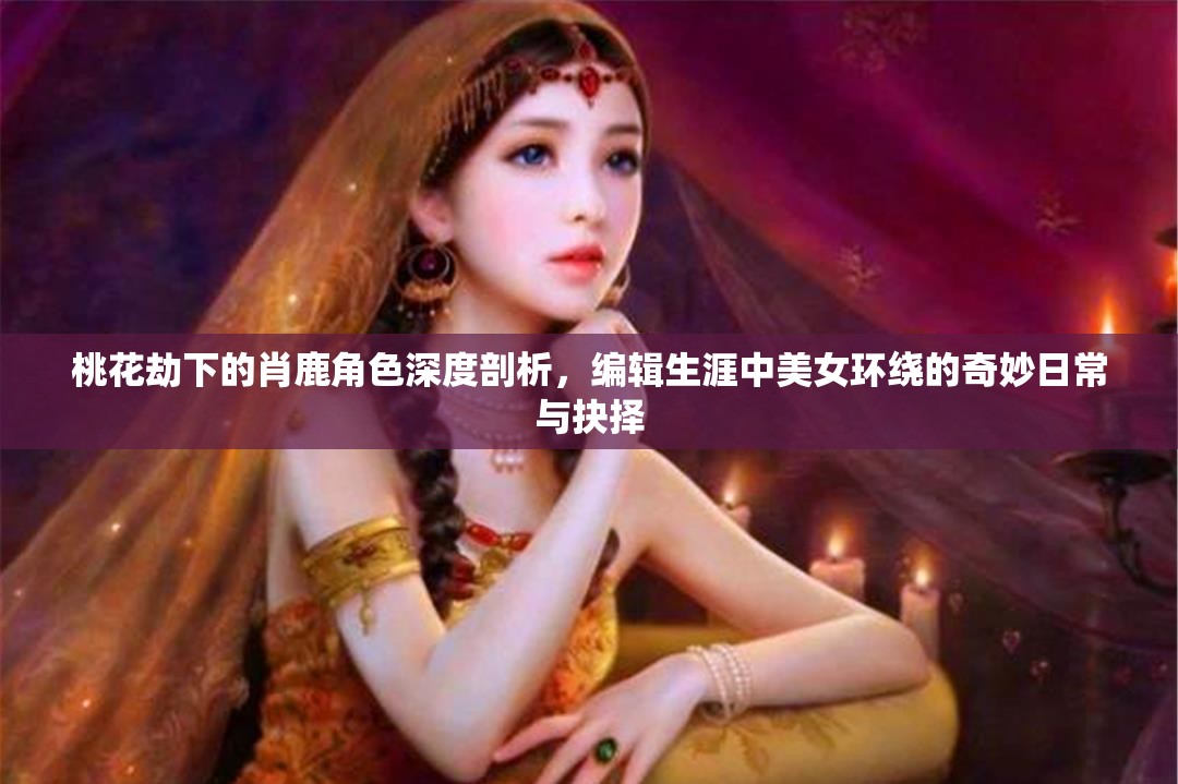 桃花劫下的肖鹿角色深度剖析，编辑生涯中美女环绕的奇妙日常与抉择