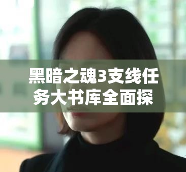 黑暗之魂3支线任务大书库全面探索与攻略详解指南