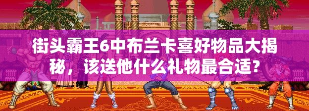 街头霸王6中布兰卡喜好物品大揭秘，该送他什么礼物最合适？