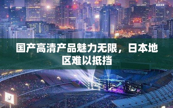国产高清产品魅力无限，日本地区难以抵挡
