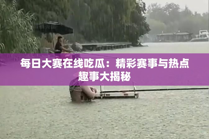 每日大赛在线吃瓜：精彩赛事与热点趣事大揭秘