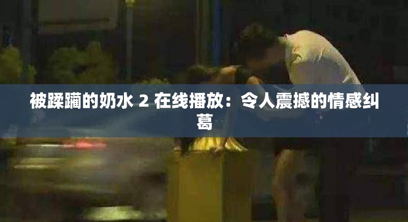 被蹂躏的奶水 2 在线播放：令人震撼的情感纠葛