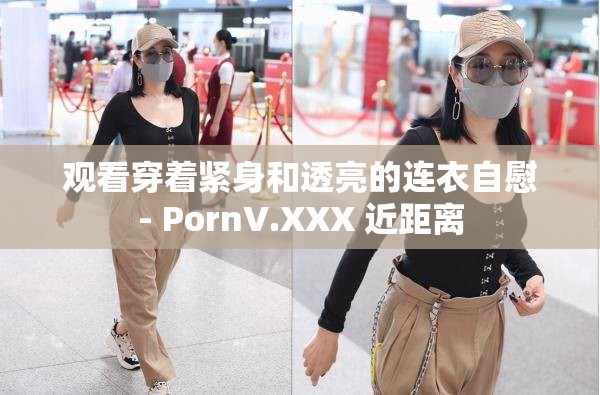 观看穿着紧身和透亮的连衣自慰- PornV.XXX 近距离