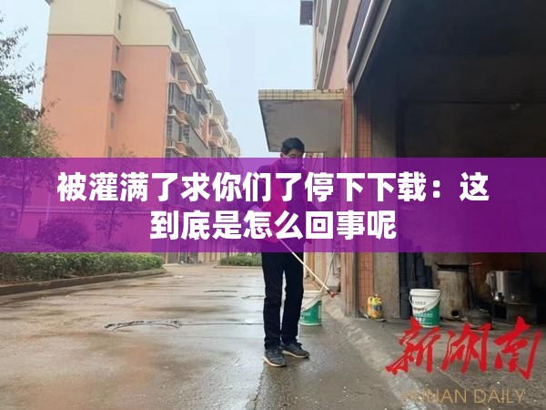 被灌满了求你们了停下下载：这到底是怎么回事呢