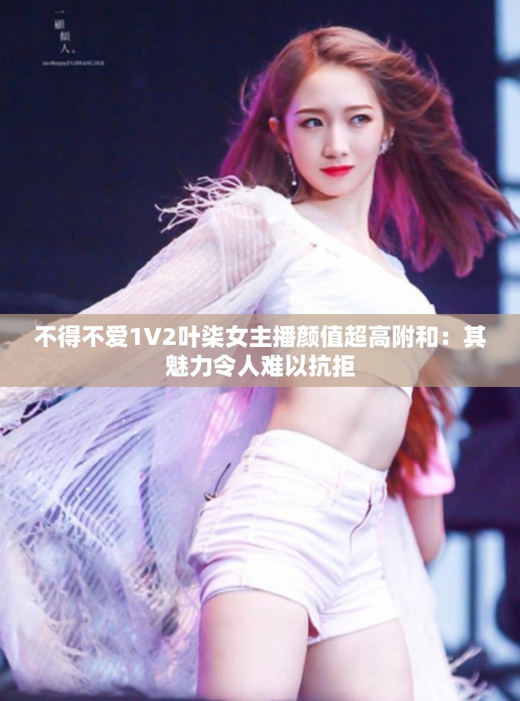 不得不爱1V2叶柒女主播颜值超高附和：其魅力令人难以抗拒