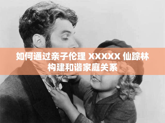 如何通过亲子伦理 XXXXX 仙踪林构建和谐家庭关系
