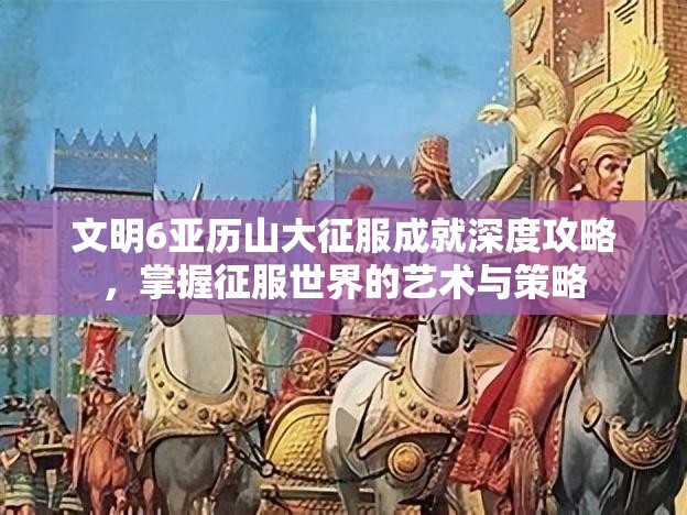 文明6亚历山大征服成就深度攻略，掌握征服世界的艺术与策略