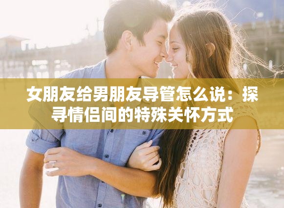 女朋友给男朋友导管怎么说：探寻情侣间的特殊关怀方式