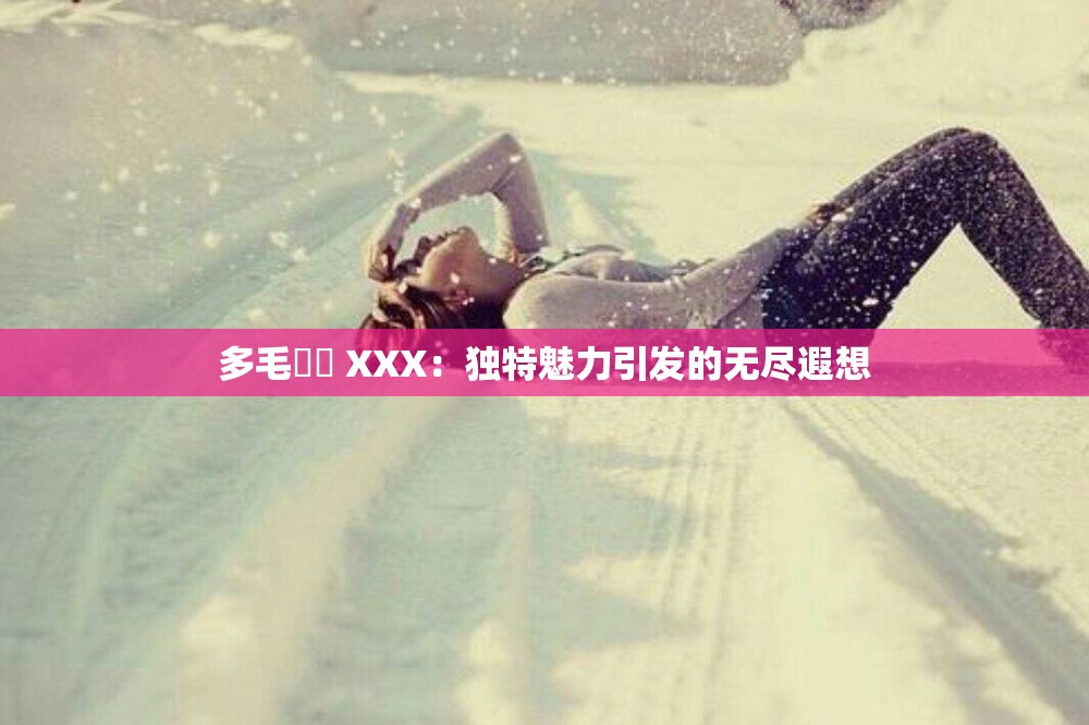 多毛陰戶 XXX：独特魅力引发的无尽遐想