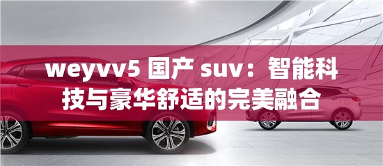 weyvv5 国产 suv：智能科技与豪华舒适的完美融合