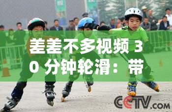 差差不多视频 30 分钟轮滑：带你感受轮滑的独特魅力与精彩时刻