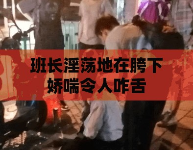 班长淫荡地在胯下娇喘令人咋舌