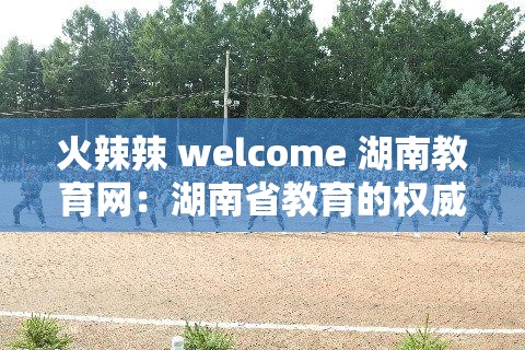 火辣辣 welcome 湖南教育网：湖南省教育的权威平台