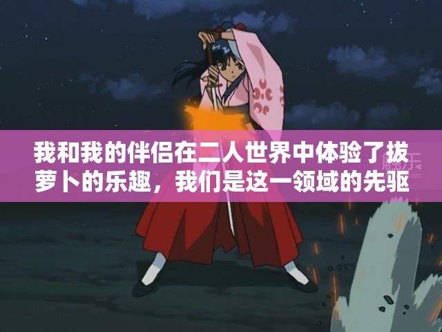 我和我的伴侣在二人世界中体验了拔萝卜的乐趣，我们是这一领域的先驱者