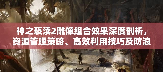神之亵渎2雕像组合效果深度剖析，资源管理策略、高效利用技巧及防浪费指南