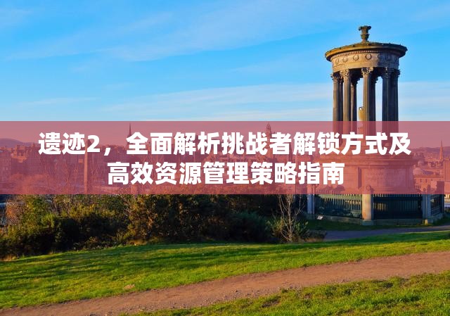 遗迹2，全面解析挑战者解锁方式及高效资源管理策略指南