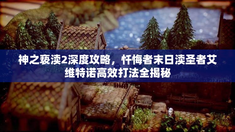 神之亵渎2深度攻略，忏悔者末日渎圣者艾维特诺高效打法全揭秘