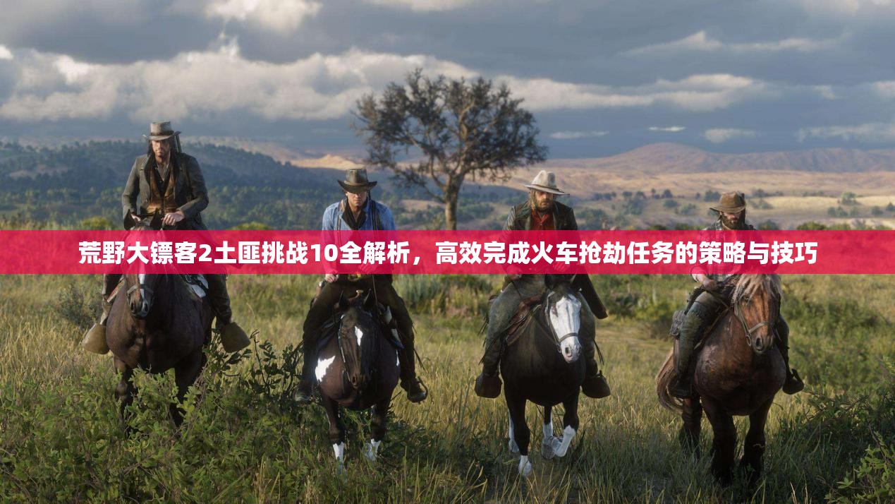 荒野大镖客2土匪挑战10全解析，高效完成火车抢劫任务的策略与技巧