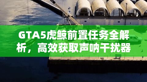 GTA5虎鲸前置任务全解析，高效获取声呐干扰器策略指南