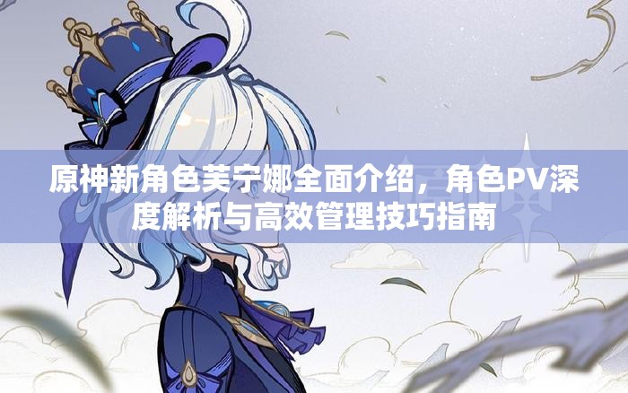 原神新角色芙宁娜全面介绍，角色PV深度解析与高效管理技巧指南