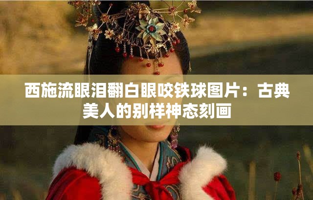西施流眼泪翻白眼咬铁球图片：古典美人的别样神态刻画