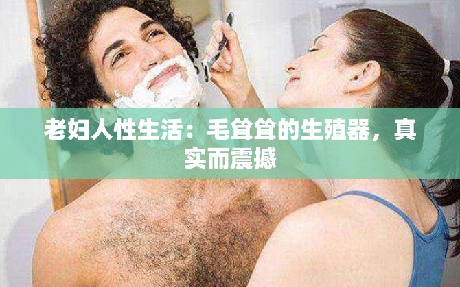 老妇人性生活：毛耸耸的生殖器，真实而震撼