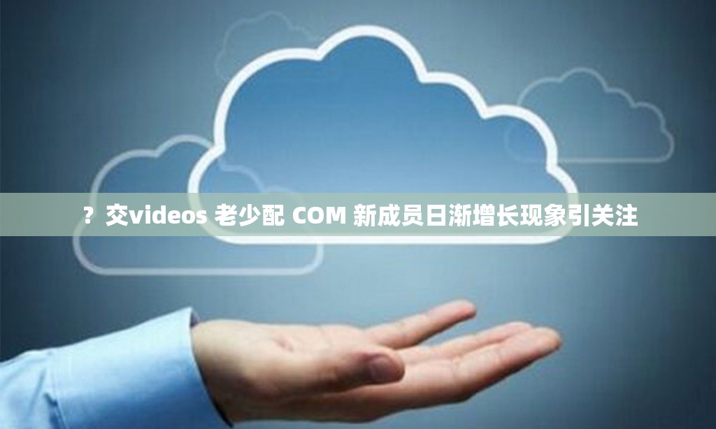 ？交videos 老少配 COM 新成员日渐增长现象引关注