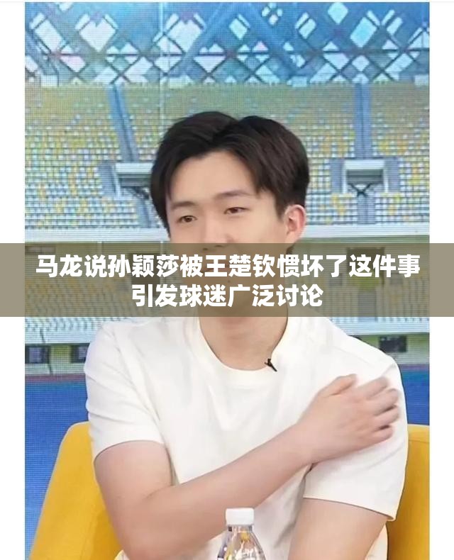 马龙说孙颖莎被王楚钦惯坏了这件事引发球迷广泛讨论