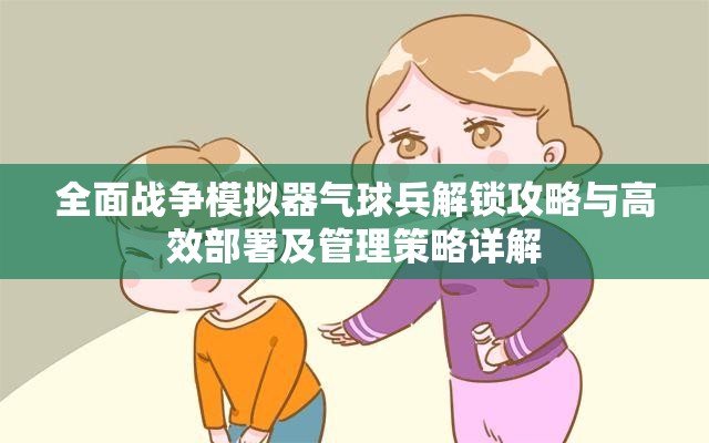 全面战争模拟器气球兵解锁攻略与高效部署及管理策略详解