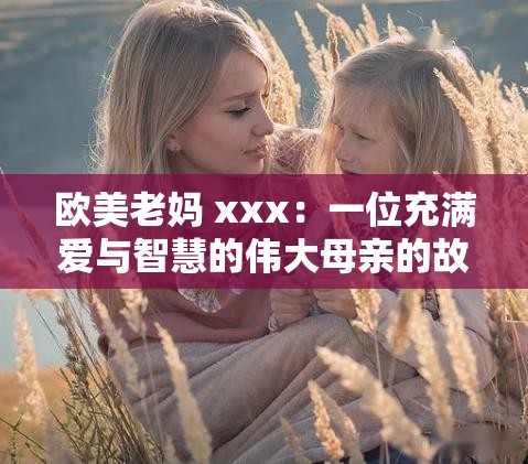 欧美老妈 xxx：一位充满爱与智慧的伟大母亲的故事