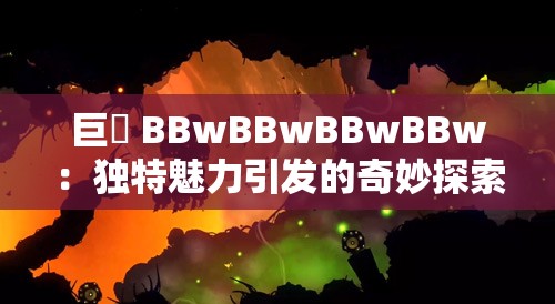 巨凥 BBwBBwBBwBBw：独特魅力引发的奇妙探索