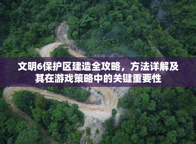 文明6保护区建造全攻略，方法详解及其在游戏策略中的关键重要性